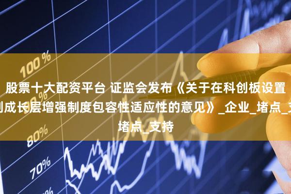 股票十大配资平台 证监会发布《关于在科创板设置科创成长层增强制度包容性适应性的意见》_企业_堵点_支持