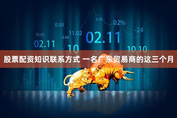 股票配资知识联系方式 一名广东贸易商的这三个月