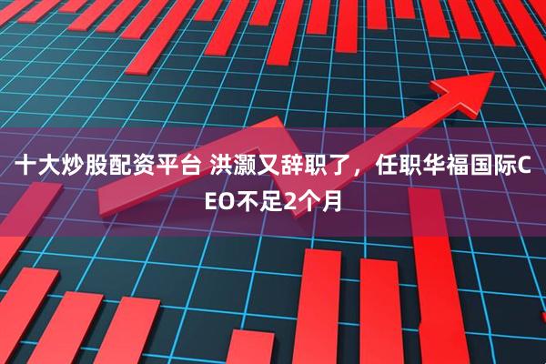 十大炒股配资平台 洪灏又辞职了，任职华福国际CEO不足2个月