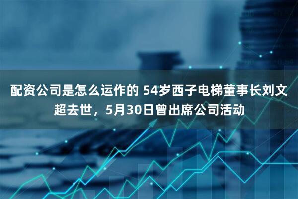 配资公司是怎么运作的 54岁西子电梯董事长刘文超去世，5月30日曾出席公司活动