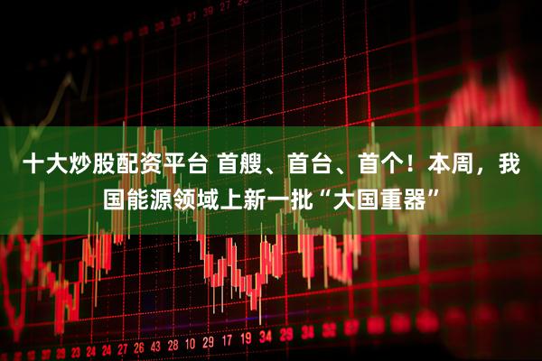 十大炒股配资平台 首艘、首台、首个！本周，我国能源领域上新一批“大国重器”