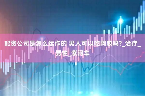 配资公司是怎么运作的 男人可以吃阿胶吗?_治疗_男性_紫河车