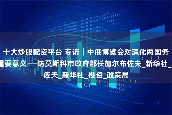 十大炒股配资平台 专访｜中俄博览会对深化两国务实合作具有重要意义——访莫斯科市政府部长加尔布佐夫_新华社_投资_政策局