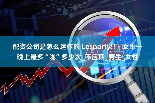 配资公司是怎么运作的 Lesparty!! - 女生一晚上最多“啪”多少次_不应期_男生_女性