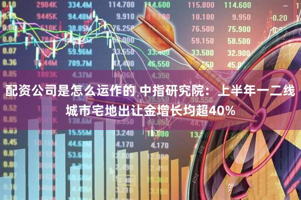 配资公司是怎么运作的 中指研究院：上半年一二线城市宅地出让金增长均超40%