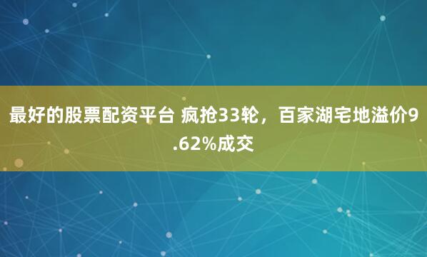 最好的股票配资平台 疯抢33轮，百家湖宅地溢价9.62%成交