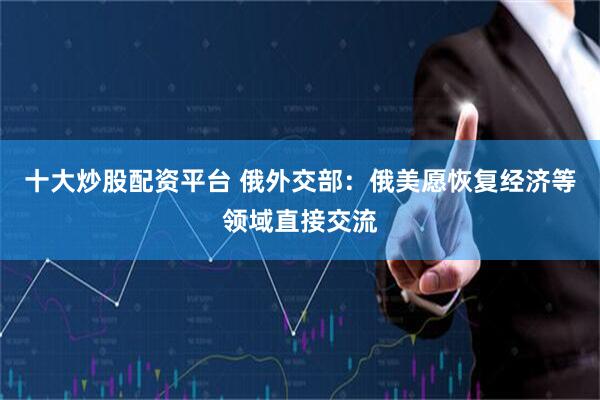 十大炒股配资平台 俄外交部：俄美愿恢复经济等领域直接交流
