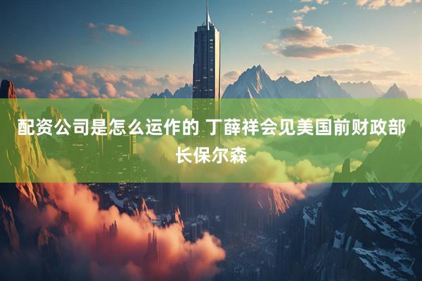 配资公司是怎么运作的 丁薛祥会见美国前财政部长保尔森