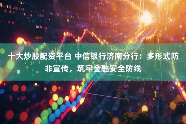 十大炒股配资平台 中信银行济南分行：多形式防非宣传，筑牢金融安全防线