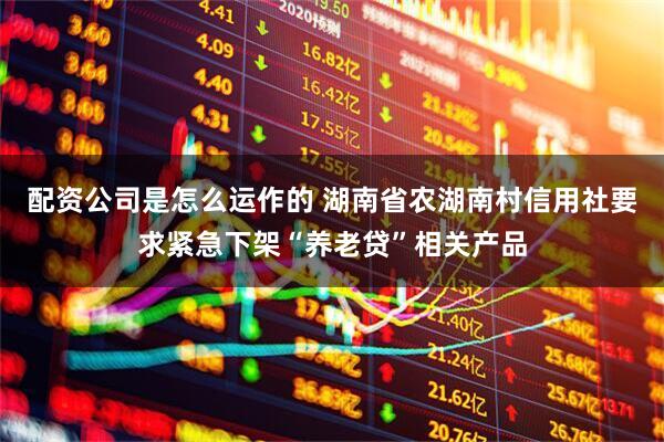 配资公司是怎么运作的 湖南省农湖南村信用社要求紧急下架“养老贷”相关产品