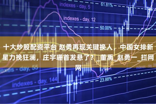 十大炒股配资平台 赵勇再现关键换人，中国女排新星力挽狂澜，庄宇珊首发悬了？_董禹_赵勇一_拦网