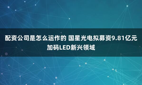 配资公司是怎么运作的 国星光电拟募资9.81亿元加码LED新兴领域