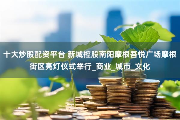十大炒股配资平台 新城控股南阳摩根吾悦广场摩根街区亮灯仪式举行_商业_城市_文化