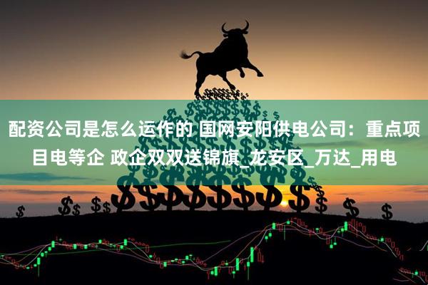 配资公司是怎么运作的 国网安阳供电公司：重点项目电等企 政企双双送锦旗_龙安区_万达_用电