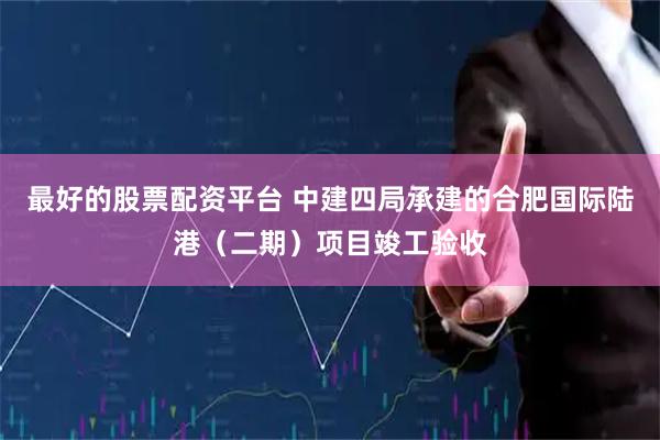 最好的股票配资平台 中建四局承建的合肥国际陆港（二期）项目竣工验收