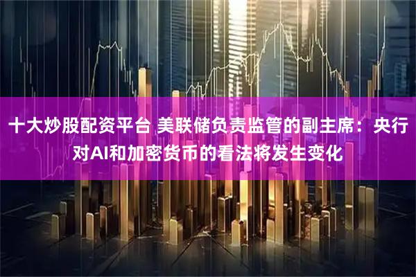 十大炒股配资平台 美联储负责监管的副主席：央行对AI和加密货币的看法将发生变化
