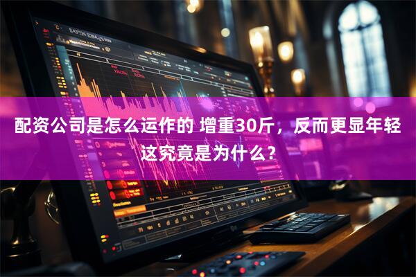 配资公司是怎么运作的 增重30斤，反而更显年轻这究竟是为什么？