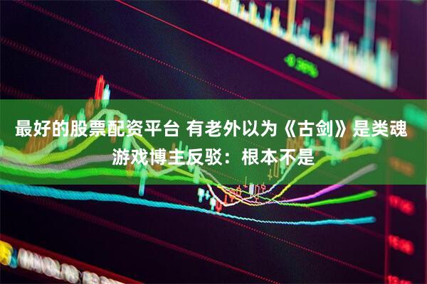 最好的股票配资平台 有老外以为《古剑》是类魂 游戏博主反驳：根本不是