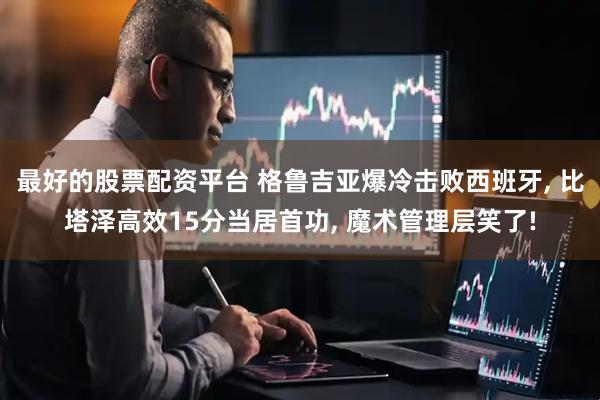 最好的股票配资平台 格鲁吉亚爆冷击败西班牙, 比塔泽高效15分当居首功, 魔术管理层笑了!
