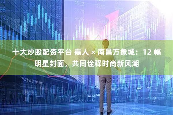 十大炒股配资平台 嘉人 × 南昌万象城：12 幅明星封面，共同诠释时尚新风潮