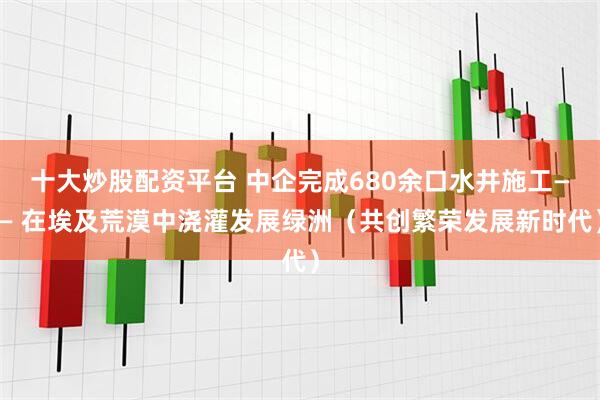 十大炒股配资平台 中企完成680余口水井施工—— 在埃及荒漠中浇灌发展绿洲（共创繁荣发展新时代）