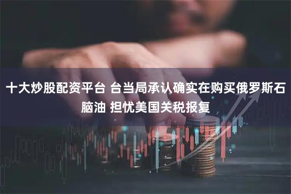 十大炒股配资平台 台当局承认确实在购买俄罗斯石脑油 担忧美国关税报复