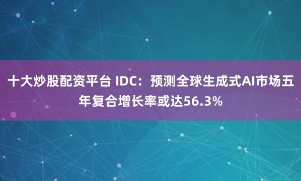 十大炒股配资平台 IDC:预测全球生成式AI市场五年复合增长率或达56.3%