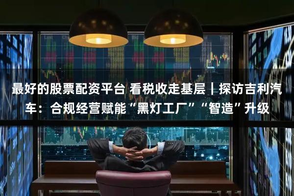 最好的股票配资平台 看税收走基层|探访吉利汽车:合规经营赋能“黑灯工厂”“智造”升级