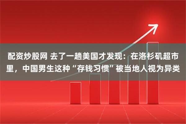 配资炒股网 去了一趟美国才发现：在洛杉矶超市里，中国男生这种“存钱习惯”被当地人视为异类