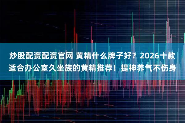 炒股配资配资官网 黄精什么牌子好？2026十款适合办公室久坐族的黄精推荐！提神养气不伤身