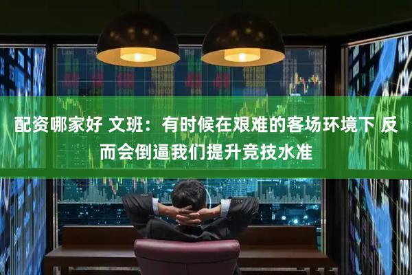 配资哪家好 文班：有时候在艰难的客场环境下 反而会倒逼我们提升竞技水准