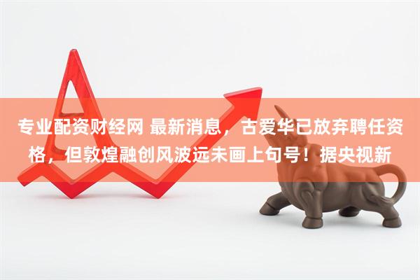 专业配资财经网 最新消息,古爱华已放弃聘任资格,但敦煌融创风波远未画上句号!据央视新