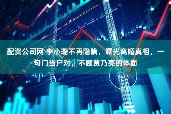 配资公司网 李小璐不再隐瞒，曝光离婚真相，一句门当户对，不顾贾乃亮的体面