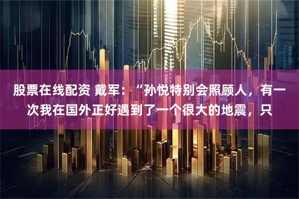 股票在线配资 戴军：“孙悦特别会照顾人，有一次我在国外正好遇到了一个很大的地震，只