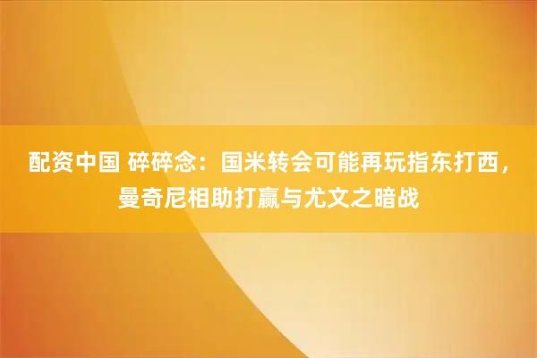 配资中国 碎碎念：国米转会可能再玩指东打西，曼奇尼相助打赢与尤文之暗战