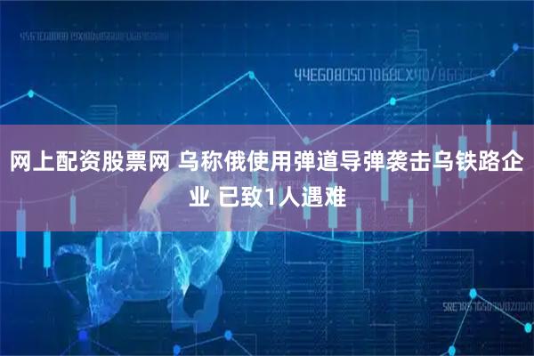 网上配资股票网 乌称俄使用弹道导弹袭击乌铁路企业 已致1人遇难