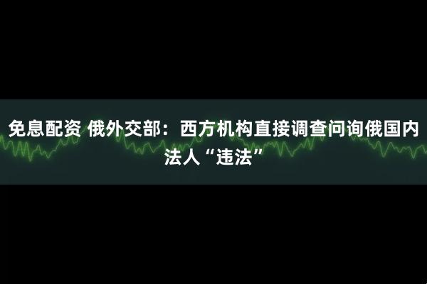 免息配资 俄外交部：西方机构直接调查问询俄国内法人“违法”