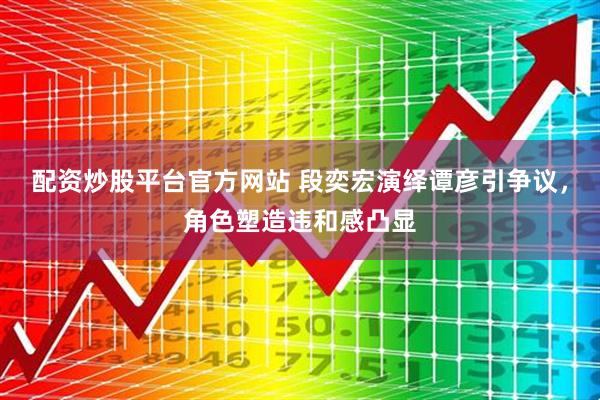 配资炒股平台官方网站 段奕宏演绎谭彦引争议，角色塑造违和感凸显