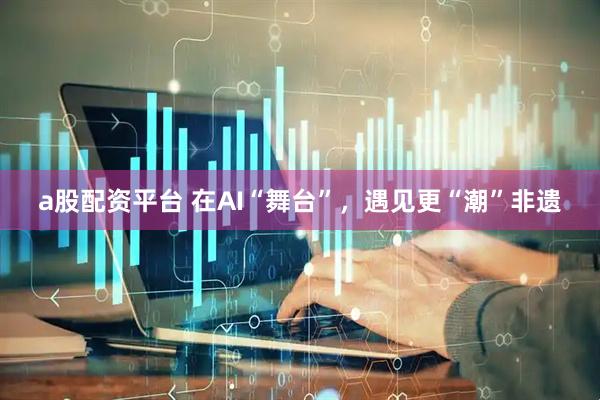 a股配资平台 在AI“舞台”，遇见更“潮”非遗