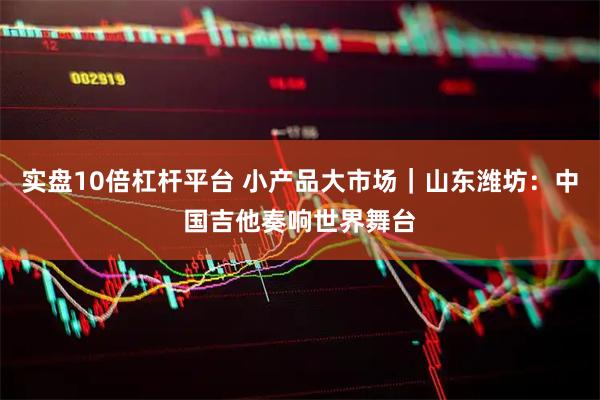 实盘10倍杠杆平台 小产品大市场｜山东潍坊：中国吉他奏响世界舞台