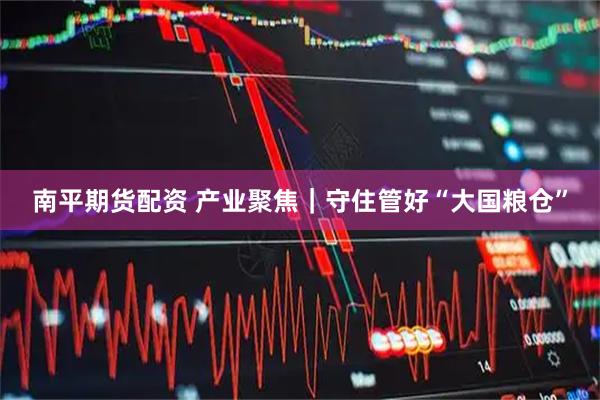 南平期货配资 产业聚焦｜守住管好“大国粮仓”