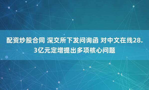 配资炒股合同 深交所下发问询函 对中文在线28.3亿元定增提出多项核心问题