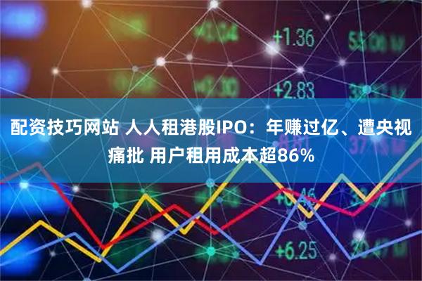 配资技巧网站 人人租港股IPO：年赚过亿、遭央视痛批 用户租用成本超86%